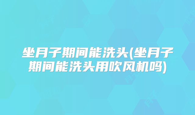 坐月子期间能洗头(坐月子期间能洗头用吹风机吗)