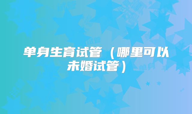 单身生育试管（哪里可以未婚试管）