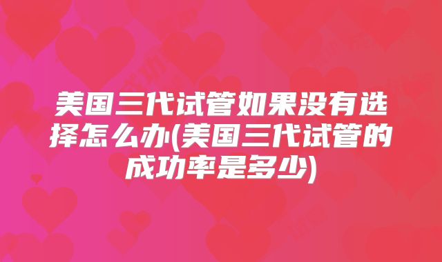 美国三代试管如果没有选择怎么办(美国三代试管的成功率是多少)