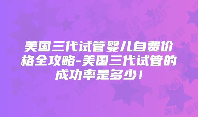 美国三代试管婴儿自费价格全攻略-美国三代试管的成功率是多少！