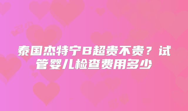 泰国杰特宁B超贵不贵？试管婴儿检查费用多少