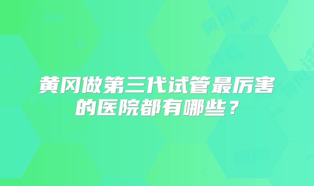 黄冈做第三代试管最厉害的医院都有哪些？
