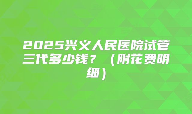 2025兴义人民医院试管三代多少钱？（附花费明细）