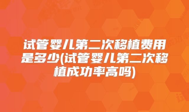 试管婴儿第二次移植费用是多少(试管婴儿第二次移植成功率高吗)
