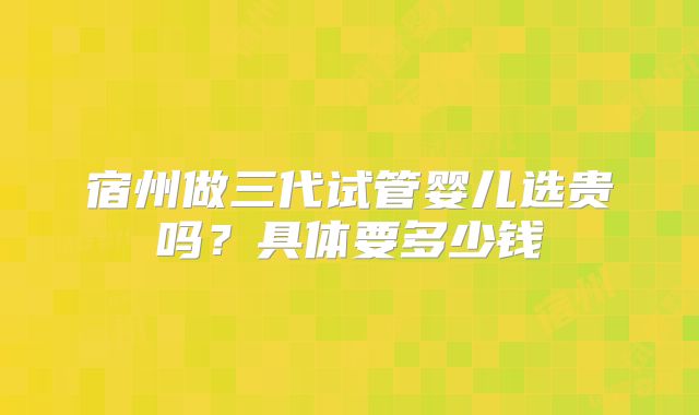 宿州做三代试管婴儿选贵吗？具体要多少钱