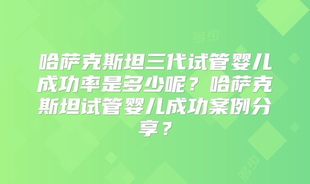 哈萨克斯坦三代试管婴儿成功率是多少呢?哈萨克斯坦试管婴儿成功案例分享?