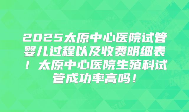 2025太原中心医院试管婴儿过程以及收费明细表!太原中心医院生殖科试管成功率高吗!