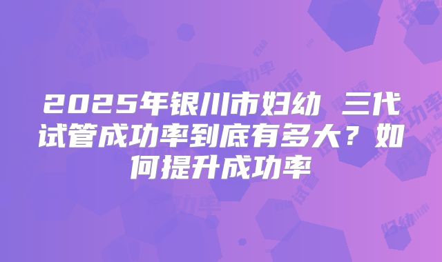 2025年银川市妇幼 三代试管成功率到底有多大?如何提升成功率
