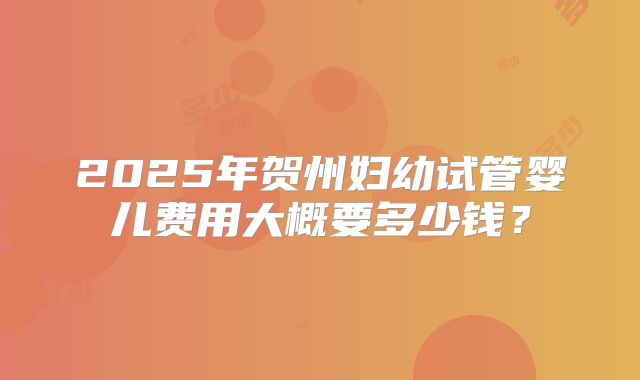 2025年贺州妇幼试管婴儿费用大概要多少钱？