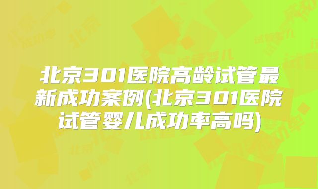 北京301医院高龄试管最新成功案例(北京301医院试管婴儿成功率高吗)
