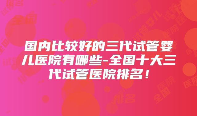 国内比较好的三代试管婴儿医院有哪些-全国十大三代试管医院排名！