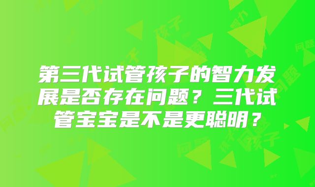 第三代试管孩子的智力发展是否存在问题？三代试管宝宝是不是更聪明？