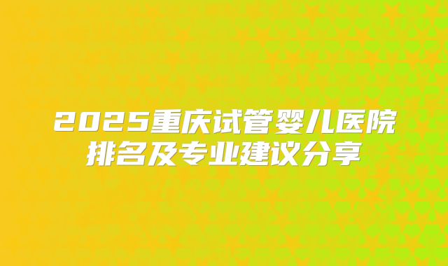 2025重庆试管婴儿医院排名及专业建议分享