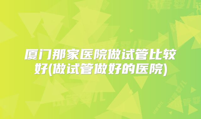 厦门那家医院做试管比较好(做试管做好的医院)