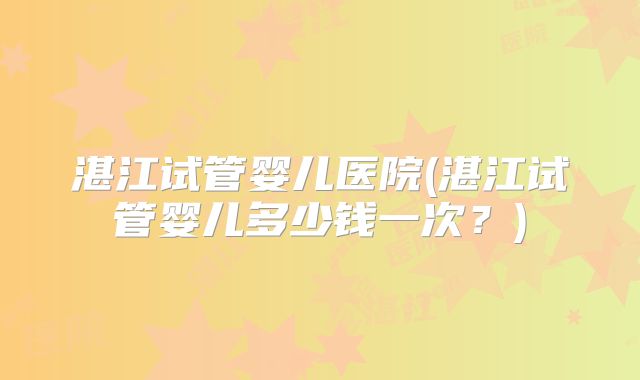 湛江试管婴儿医院(湛江试管婴儿多少钱一次？)