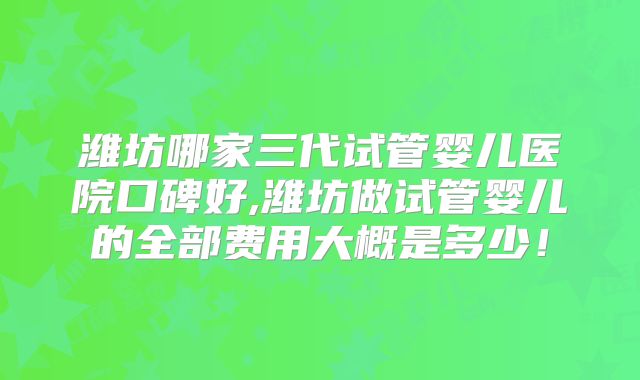 潍坊哪家三代试管婴儿医院口碑好,潍坊做试管婴儿的全部费用大概是多少！