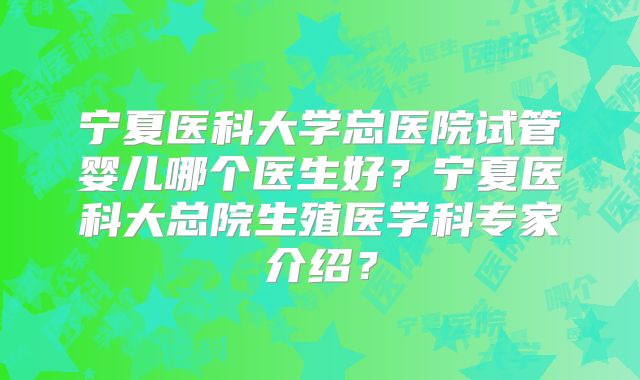 宁夏医科大学总医院试管婴儿哪个医生好？宁夏医科大总院生殖医学科专家介绍？