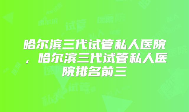 哈尔滨三代试管私人医院，哈尔滨三代试管私人医院排名前三
