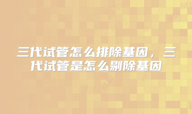 三代试管怎么排除基因，三代试管是怎么剔除基因