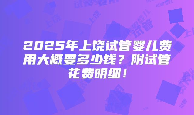 2025年上饶试管婴儿费用大概要多少钱?附试管花费明细!