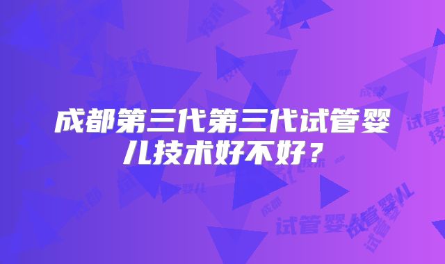 成都第三代第三代试管婴儿技术好不好？