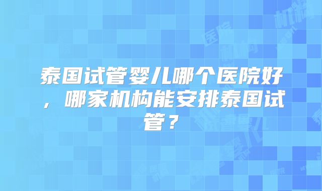 泰国试管婴儿哪个医院好，哪家机构能安排泰国试管？