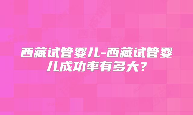 西藏试管婴儿-西藏试管婴儿成功率有多大?