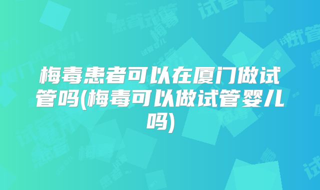 梅毒患者可以在厦门做试管吗(梅毒可以做试管婴儿吗)