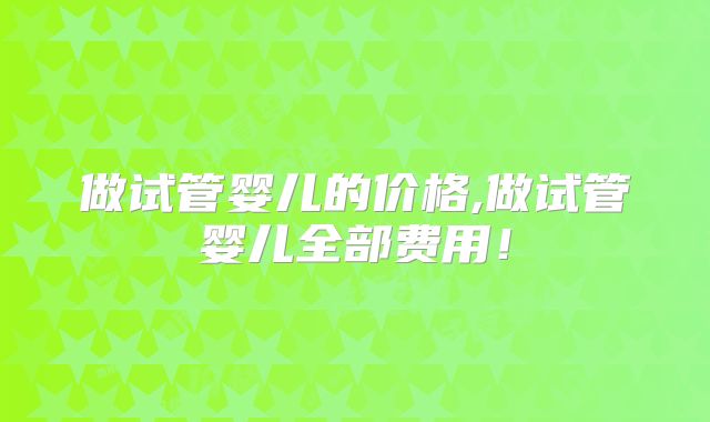 做试管婴儿的价格,做试管婴儿全部费用！