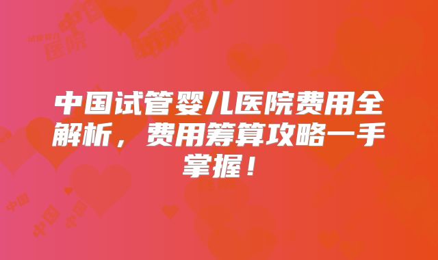 中国试管婴儿医院费用全解析,费用筹算攻略一手掌握!
