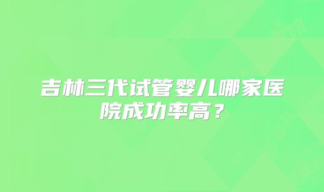 吉林三代试管婴儿哪家医院成功率高？
