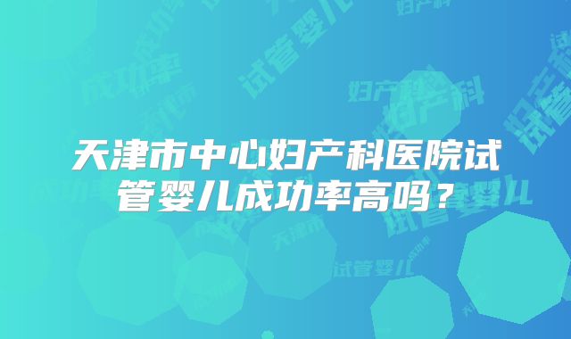 天津市中心妇产科医院试管婴儿成功率高吗?