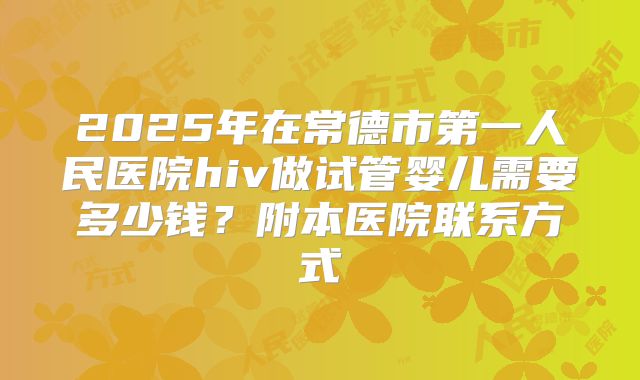 2025年在常德市第一人民医院hiv做试管婴儿需要多少钱?附本医院联系方式