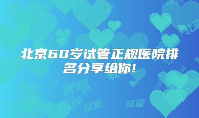 北京60岁试管正规医院排名分享给你!