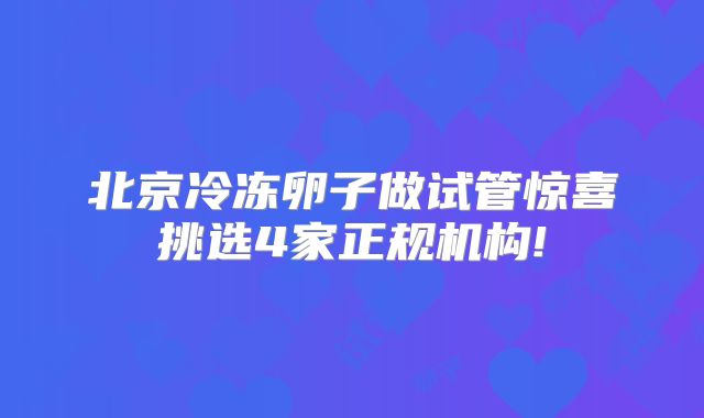 北京冷冻卵子做试管惊喜挑选4家正规机构!