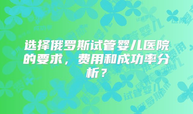 选择俄罗斯试管婴儿医院的要求，费用和成功率分析？