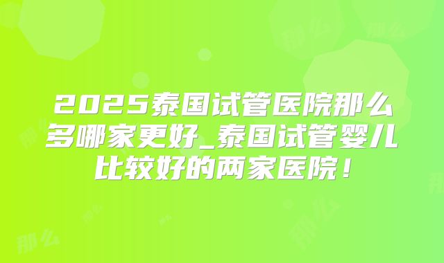 2025泰国试管医院那么多哪家更好_泰国试管婴儿比较好的两家医院！