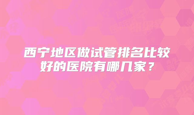 西宁地区做试管排名比较好的医院有哪几家？