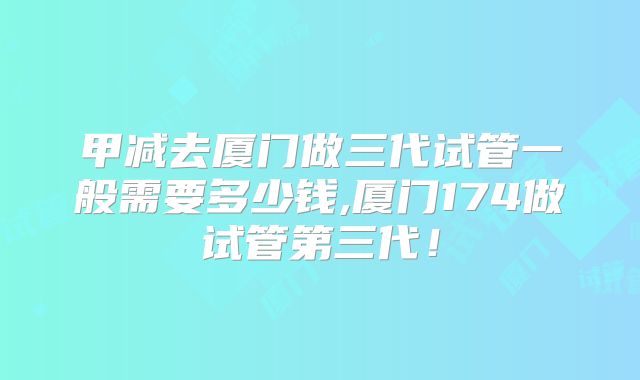 甲减去厦门做三代试管一般需要多少钱,厦门174做试管第三代！