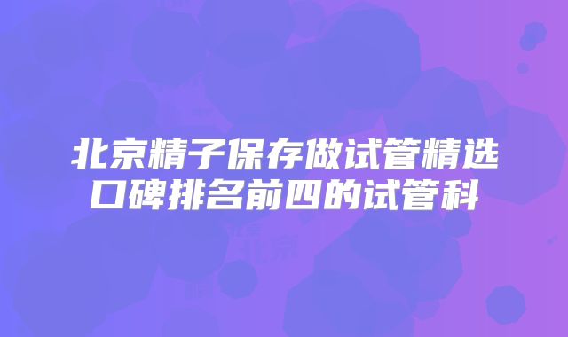 北京精子保存做试管精选口碑排名前四的试管科