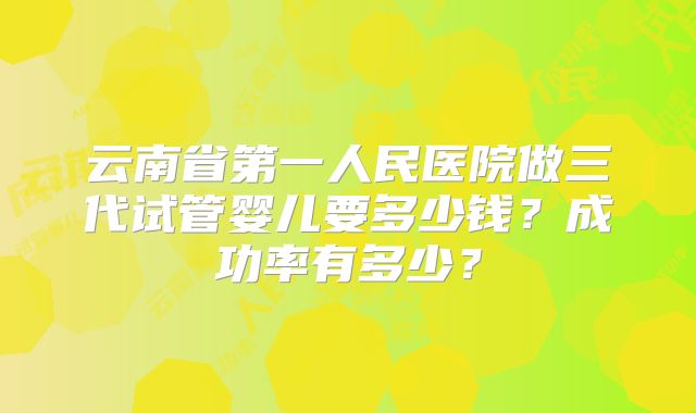云南省第一人民医院做三代试管婴儿要多少钱？成功率有多少？