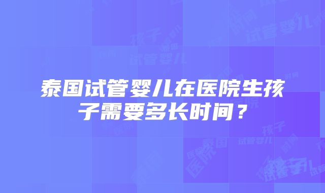 泰国试管婴儿在医院生孩子需要多长时间？