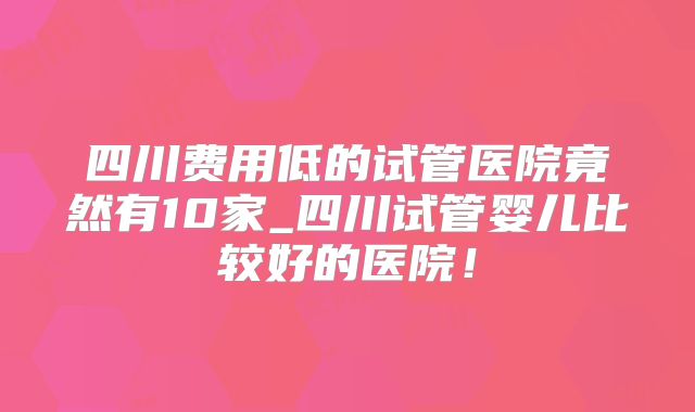 四川费用低的试管医院竟然有10家_四川试管婴儿比较好的医院!