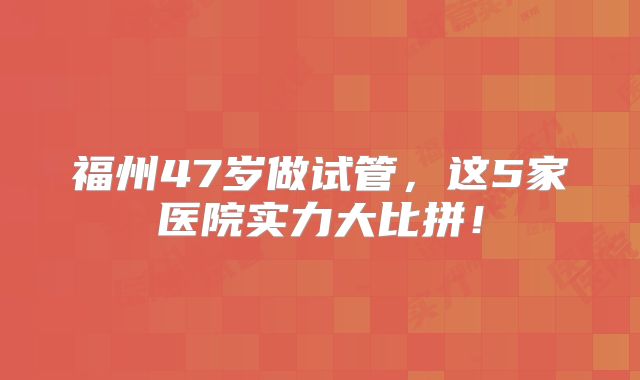 福州47岁做试管,这5家医院实力大比拼!