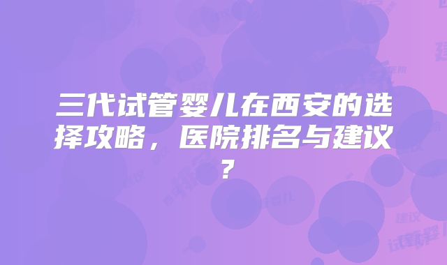 三代试管婴儿在西安的选择攻略，医院排名与建议？