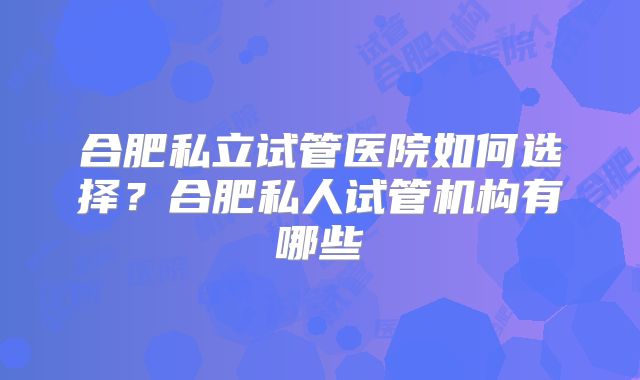 合肥私立试管医院如何选择?合肥私人试管机构有哪些