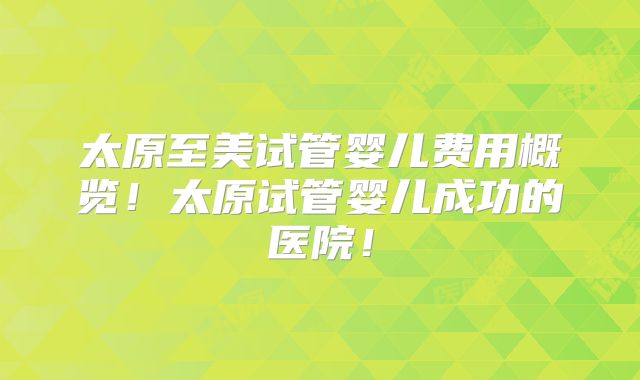 太原至美试管婴儿费用概览！太原试管婴儿成功的医院！