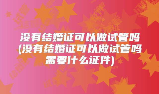 没有结婚证可以做试管吗(没有结婚证可以做试管吗需要什么证件)