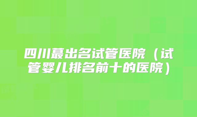 四川蕞出名试管医院（试管婴儿排名前十的医院）