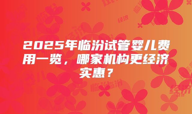 2025年临汾试管婴儿费用一览,哪家机构更经济实惠?
